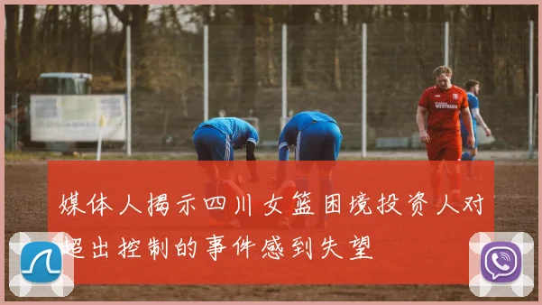 媒体人揭示四川女篮困境投资人对超出控制的事件感到失望