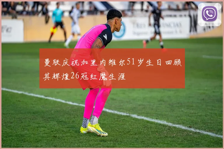 曼联庆祝加里内维尔51岁生日回顾其辉煌26冠红魔生涯