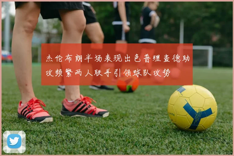 杰伦布朗半场表现出色普理查德助攻频繁两人联手引领球队攻势