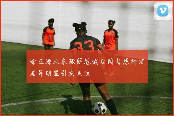 徐正源未求涨薪蓉城合同与原约定差异明显引发关注