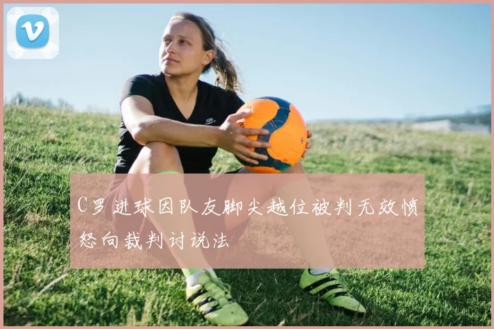 C罗进球因队友脚尖越位被判无效愤怒向裁判讨说法