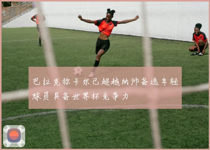 巴拉克称卡尔已超越纳帅备选年轻球员具备世界杯竞争力