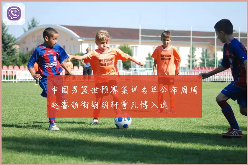 中国男篮世预赛集训名单公布周琦赵睿领衔胡明轩曾凡博入选