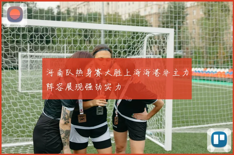 河南队热身赛大胜上海海港非主力阵容展现强劲实力
