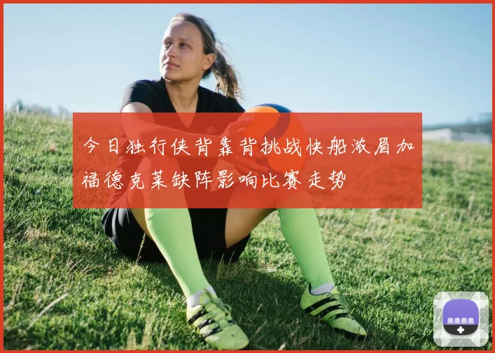 今日独行侠背靠背挑战快船浓眉加福德克莱缺阵影响比赛走势