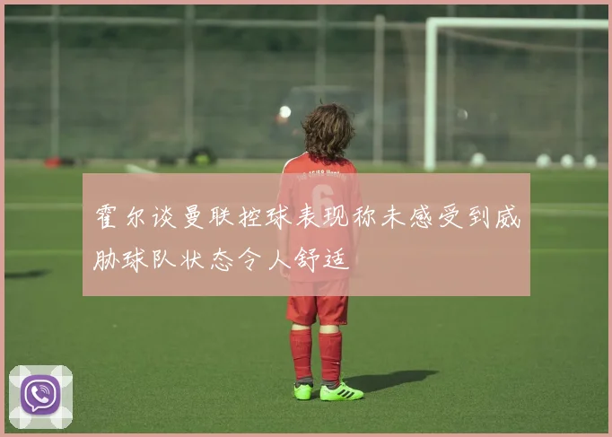 霍尔谈曼联控球表现称未感受到威胁球队状态令人舒适