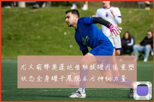 尤文前锋奥蓬达借助拔罐疗法重塑状态全身罐子展现东方神秘力量