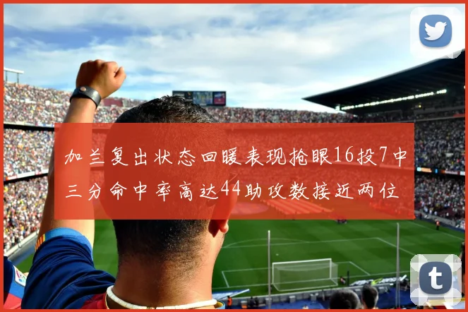 加兰复出状态回暖表现抢眼16投7中三分命中率高达44助攻数接近两位数