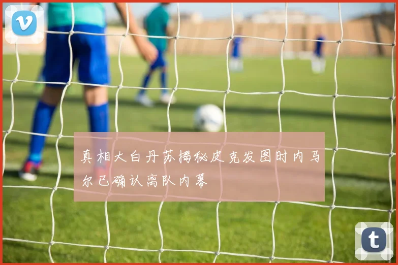 真相大白丹苏揭秘皮克发图时内马尔已确认离队内幕