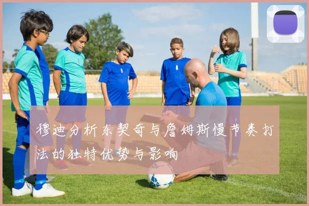 穆迪分析东契奇与詹姆斯慢节奏打法的独特优势与影响
