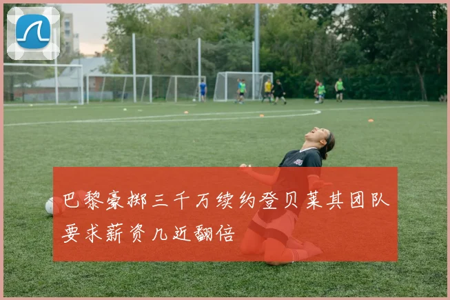 巴黎豪掷三千万续约登贝莱其团队要求薪资几近翻倍