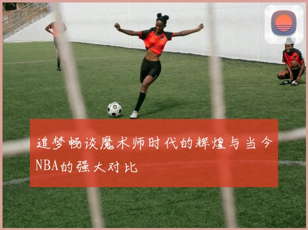 追梦畅谈魔术师时代的辉煌与当今NBA的强大对比