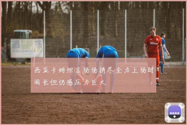 西亚卡姆坦言场场拼尽全力上场时间长但仍感压力巨大