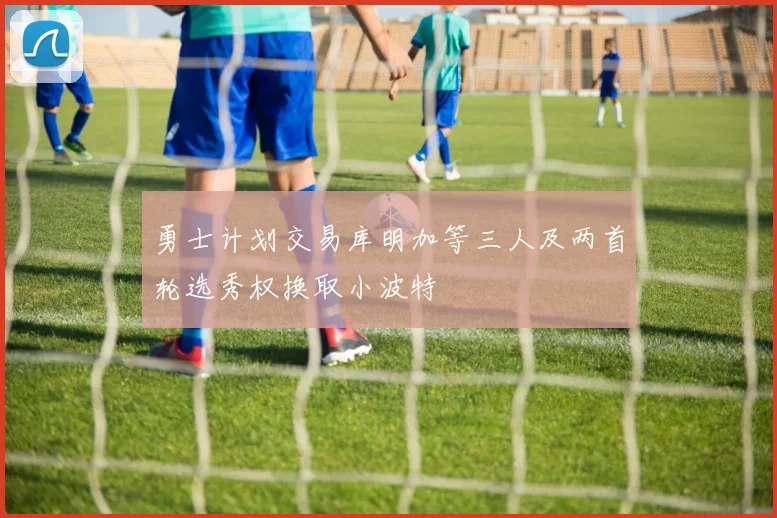 勇士计划交易库明加等三人及两首轮选秀权换取小波特