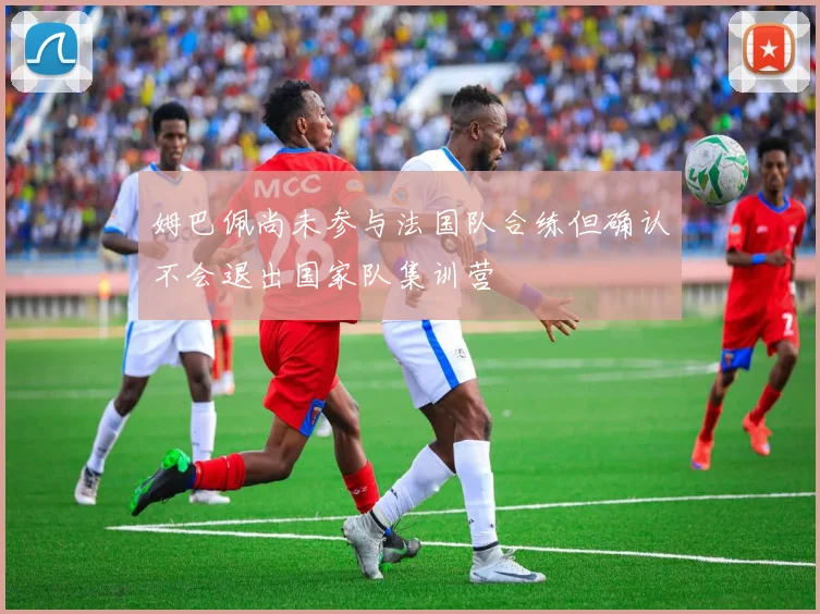 姆巴佩尚未参与法国队合练但确认不会退出国家队集训营
