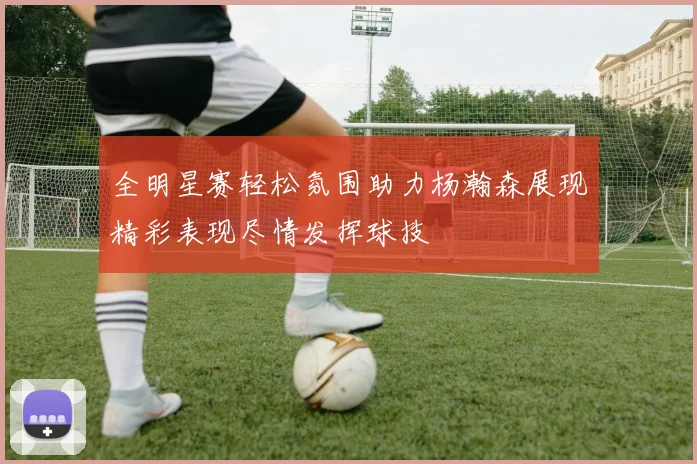 全明星赛轻松氛围助力杨瀚森展现精彩表现尽情发挥球技