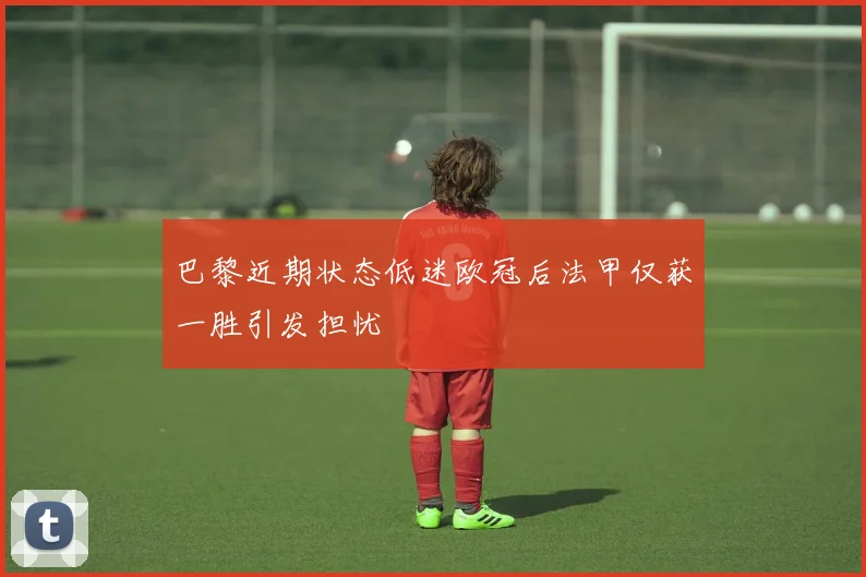 巴黎近期状态低迷欧冠后法甲仅获一胜引发担忧